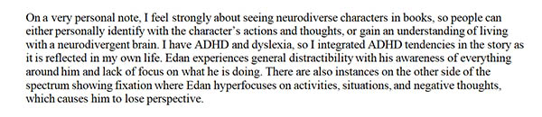 On a very personal note, I feel strongly about seeing neurodiverse characters in books, so people can either personally identify with the character's actions and thoughts, or gain and understanding of living with neurodivergent brain. I have ADHD and dyslexia, so I integrated ADHD tendencies in the story as it is reflected in my own life. Edan experiences general distractability with his awareness of everything around him and lack of focus on what he is doing. There are also instances on the other side of the spectrum showing fixation where Edan hyperfocuses on activities, situations, and negative thoughts, which causes him to lose perspective. 